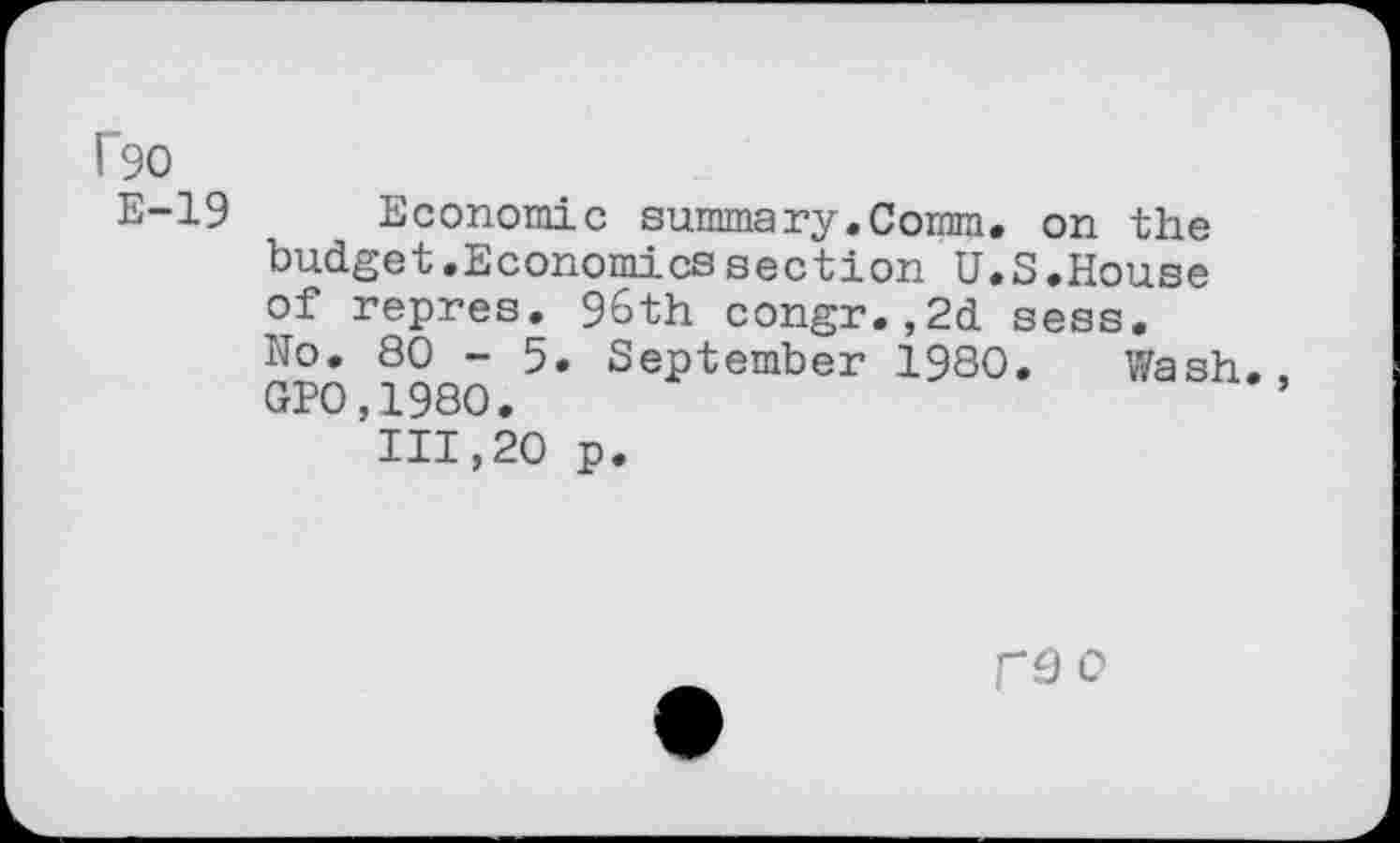 ﻿1'90
E-19 Economic summary.Comm, on the budget.Economics section U.S.House of repres. 96th congr.,2d sess.
No. 80 - 5. September 1980. Wash., GEO,1980.
111,20 p.